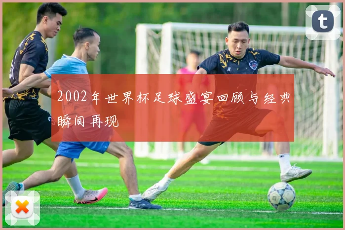 2002年世界杯足球盛宴回顾与经典瞬间再现