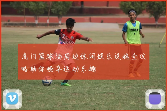 虎门篮球场周边休闲娱乐设施全攻略助你畅享运动乐趣