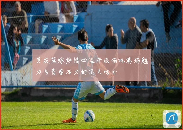 男友篮球热情四溢带我领略赛场魅力与青春活力的完美结合