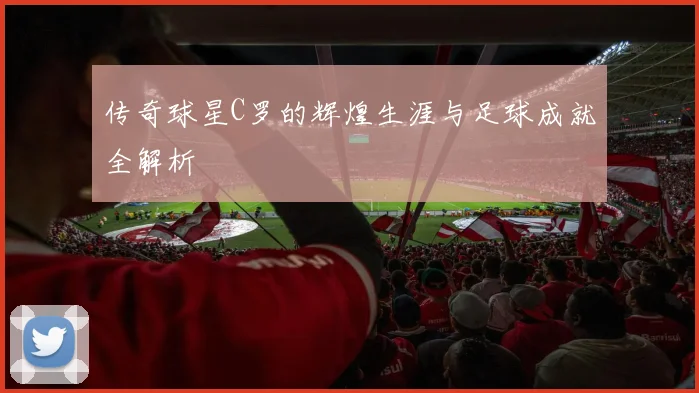 传奇球星C罗的辉煌生涯与足球成就全解析