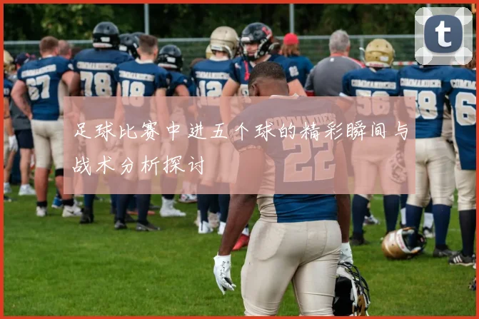 足球比赛中进五个球的精彩瞬间与战术分析探讨