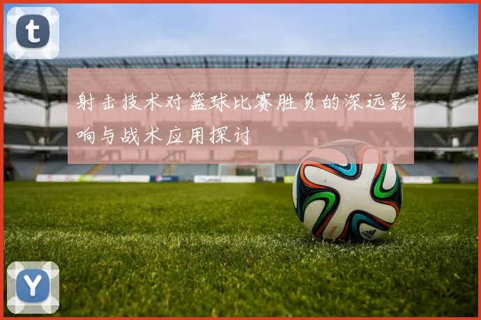 射击技术对篮球比赛胜负的深远影响与战术应用探讨