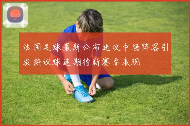 法国足球最新公布进攻中场阵容引发热议球迷期待新赛季表现