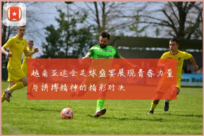 越南亚运会足球盛宴展现青春力量与拼搏精神的精彩对决