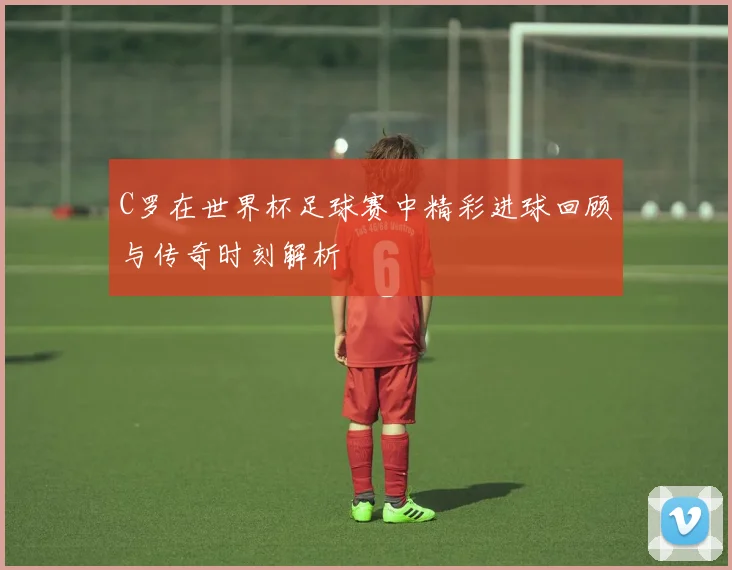 C罗在世界杯足球赛中精彩进球回顾与传奇时刻解析