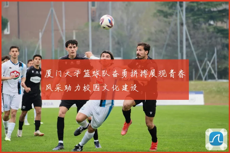 厦门大学篮球队奋勇拼搏展现青春风采助力校园文化建设