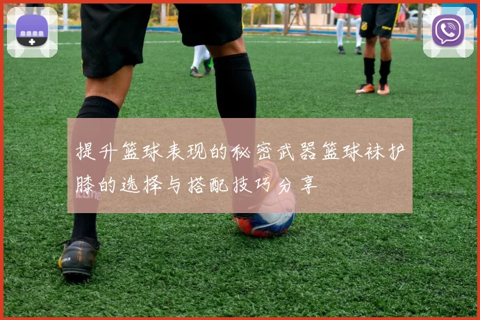 提升篮球表现的秘密武器篮球袜护膝的选择与搭配技巧分享