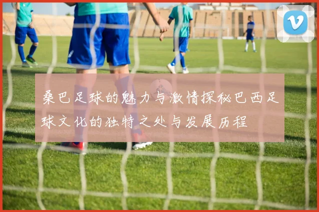 桑巴足球的魅力与激情探秘巴西足球文化的独特之处与发展历程
