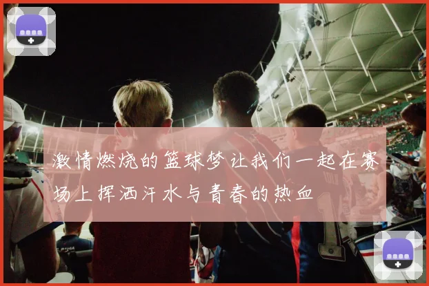 激情燃烧的篮球梦让我们一起在赛场上挥洒汗水与青春的热血